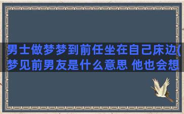 男士做梦梦到前任坐在自己床边(梦见前男友是什么意思 他也会想我吗)